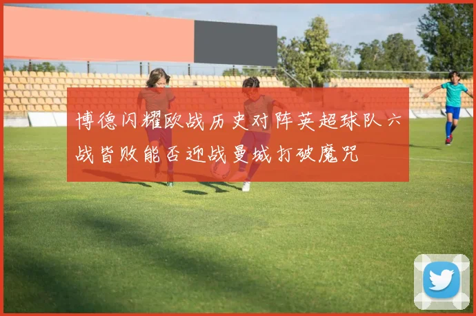 博德闪耀欧战历史对阵英超球队六战皆败能否迎战曼城打破魔咒