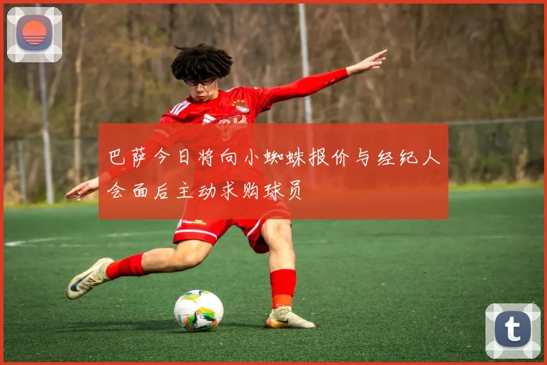 巴萨今日将向小蜘蛛报价与经纪人会面后主动求购球员