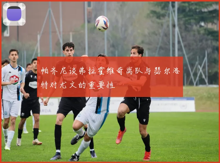 帕齐尼谈弗拉霍维奇离队与瑟尔洛特对尤文的重要性