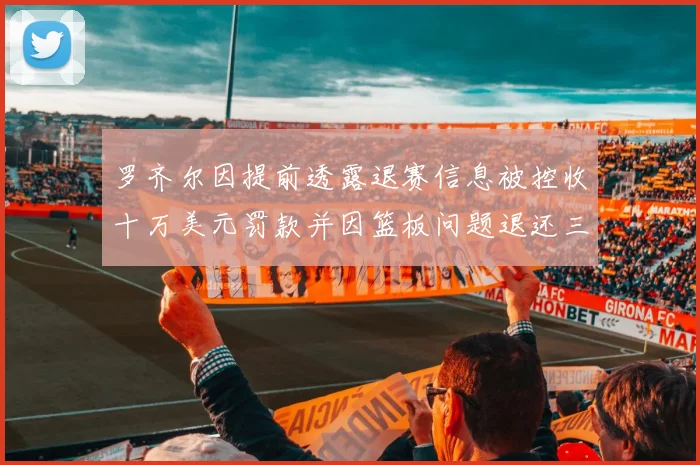 罗齐尔因提前透露退赛信息被控收十万美元罚款并因篮板问题退还三万