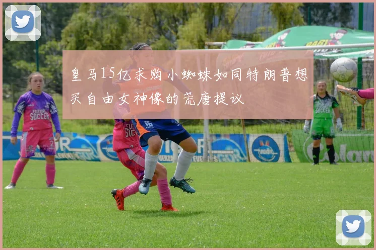 皇马15亿求购小蜘蛛如同特朗普想买自由女神像的荒唐提议