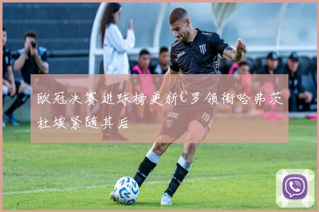 欧冠决赛进球榜更新C罗领衔哈弗茨杜埃紧随其后