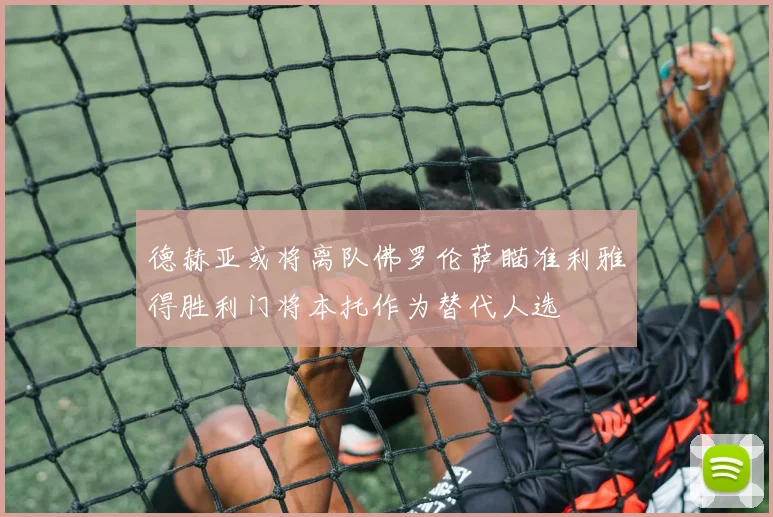 德赫亚或将离队佛罗伦萨瞄准利雅得胜利门将本托作为替代人选