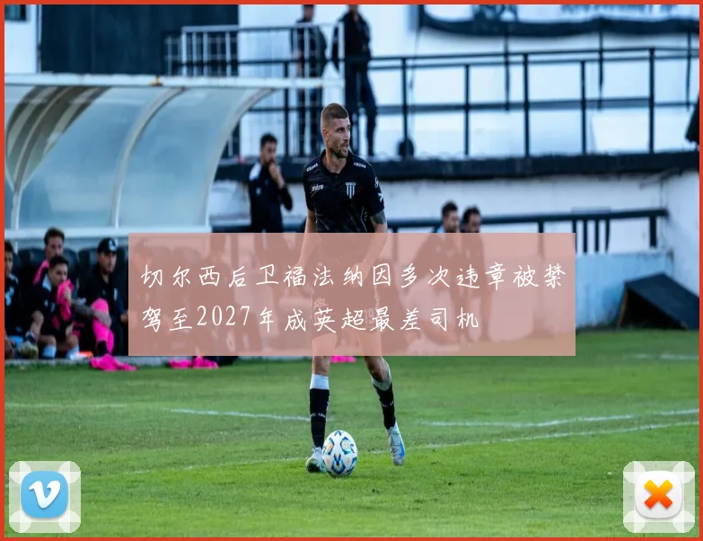 切尔西后卫福法纳因多次违章被禁驾至2027年成英超最差司机