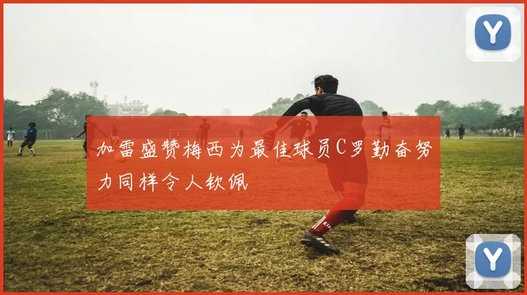 加雷盛赞梅西为最佳球员C罗勤奋努力同样令人钦佩