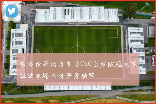 弗洛伦蒂诺与皇马CEO出席欧冠决赛拉波尔塔也将现身助阵