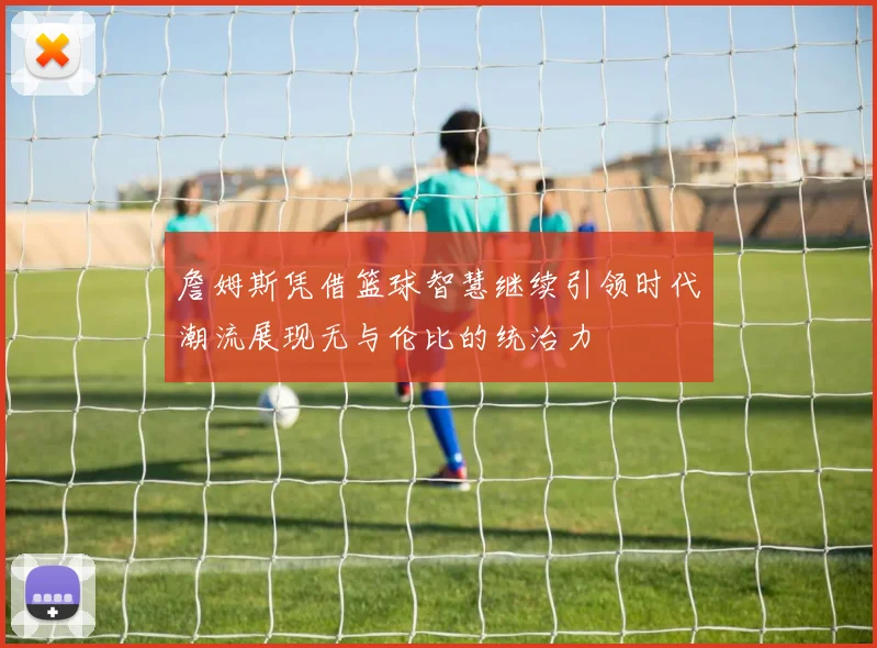詹姆斯凭借篮球智慧继续引领时代潮流展现无与伦比的统治力