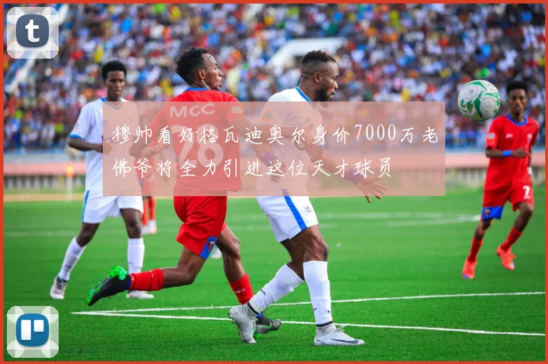 穆帅看好格瓦迪奥尔身价7000万老佛爷将全力引进这位天才球员
