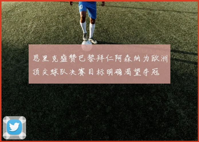 恩里克盛赞巴黎拜仁阿森纳为欧洲顶尖球队决赛目标明确渴望夺冠