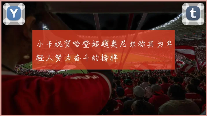小卡祝贺哈登超越奥尼尔称其为年轻人努力奋斗的榜样